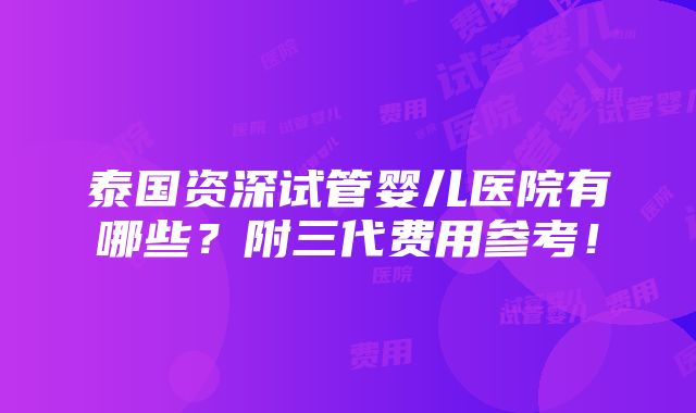 泰国资深试管婴儿医院有哪些？附三代费用参考！