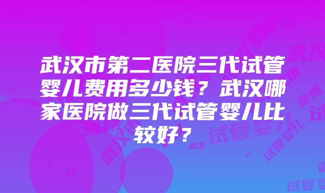 武汉市第二医院三代试管婴儿费用多少钱？武汉哪家医院做三代试管婴儿比较好？