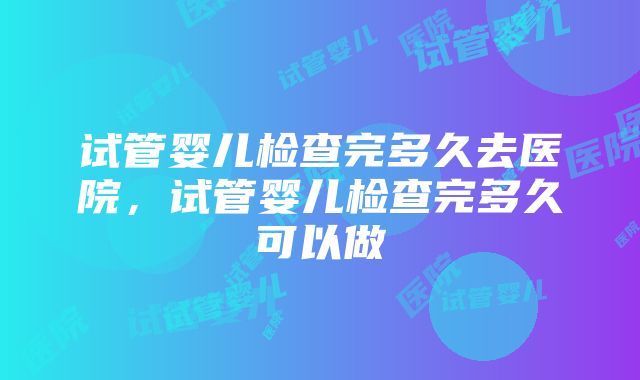 试管婴儿检查完多久去医院，试管婴儿检查完多久可以做