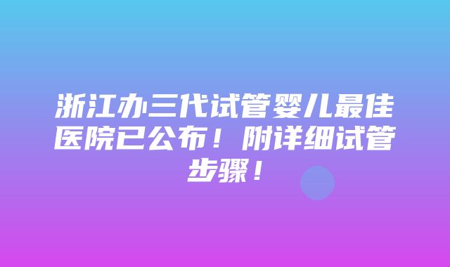 浙江办三代试管婴儿最佳医院已公布！附详细试管步骤！