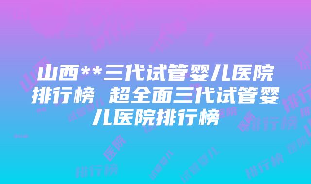 山西**三代试管婴儿医院排行榜 超全面三代试管婴儿医院排行榜