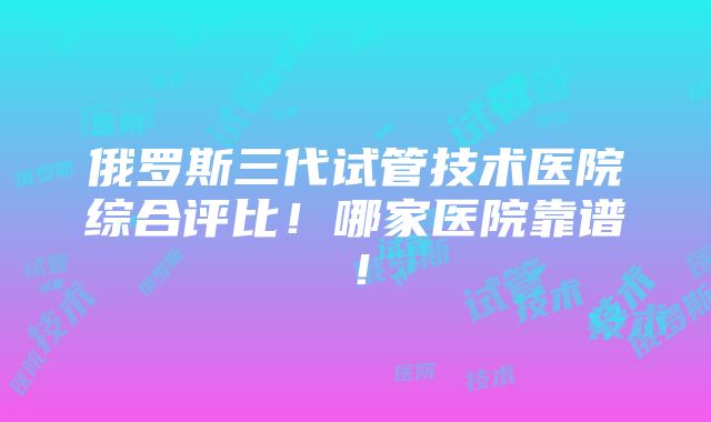 俄罗斯三代试管技术医院综合评比！哪家医院靠谱！