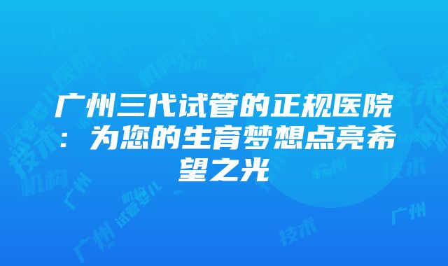 广州三代试管的正规医院：为您的生育梦想点亮希望之光