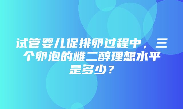 试管婴儿促排卵过程中，三个卵泡的雌二醇理想水平是多少？