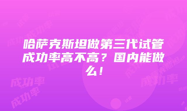 哈萨克斯坦做第三代试管成功率高不高？国内能做么！