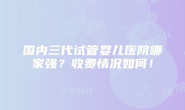 国内三代试管婴儿医院哪家强？收费情况如何！