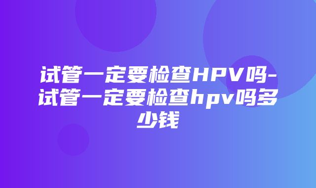 试管一定要检查HPV吗-试管一定要检查hpv吗多少钱