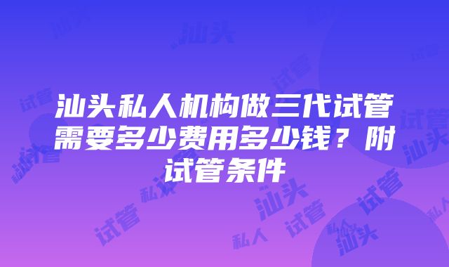 汕头私人机构做三代试管需要多少费用多少钱？附试管条件