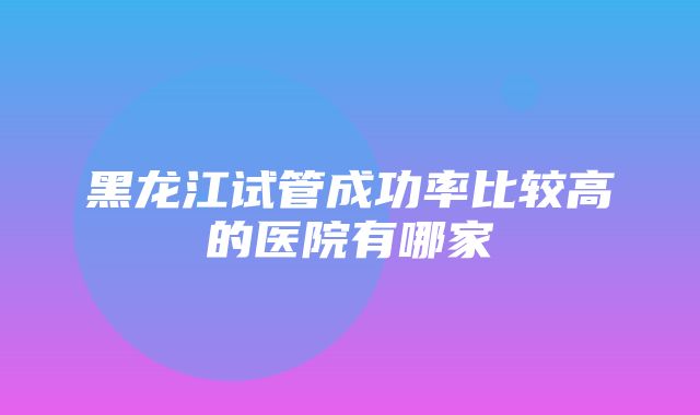 黑龙江试管成功率比较高的医院有哪家