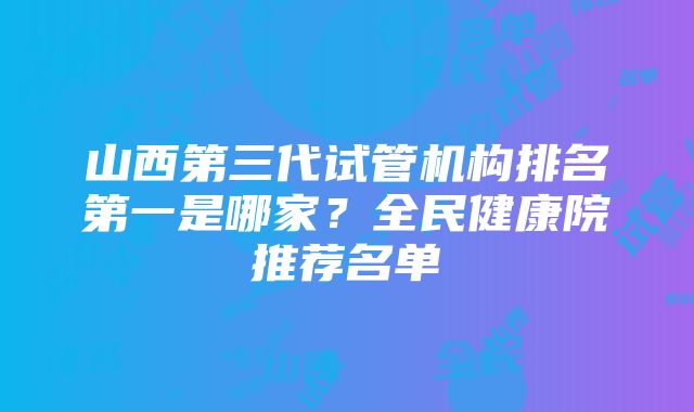 山西第三代试管机构排名第一是哪家？全民健康院推荐名单