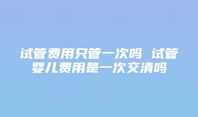 试管费用只管一次吗 试管婴儿费用是一次交清吗