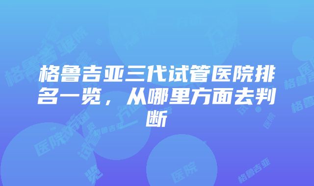 格鲁吉亚三代试管医院排名一览，从哪里方面去判断