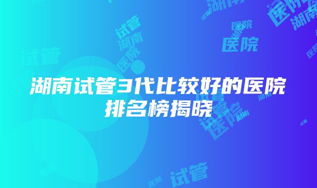 湖南试管3代比较好的医院排名榜揭晓