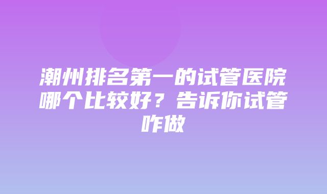 潮州排名第一的试管医院哪个比较好？告诉你试管咋做