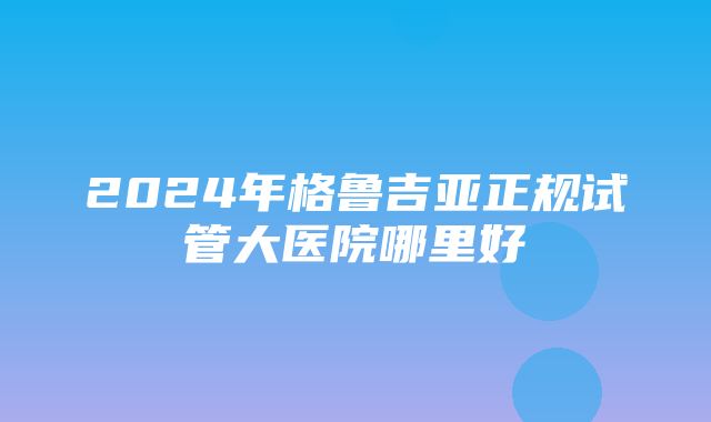 2024年格鲁吉亚正规试管大医院哪里好