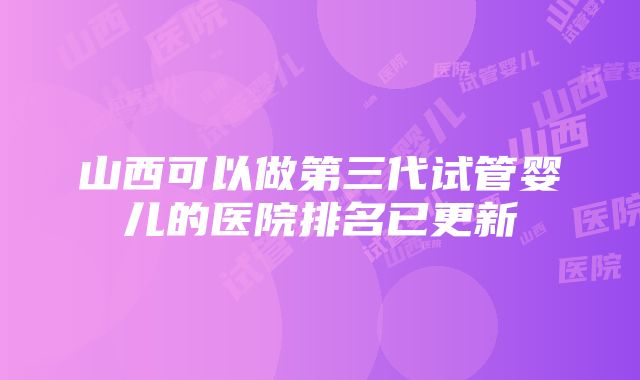 山西可以做第三代试管婴儿的医院排名已更新