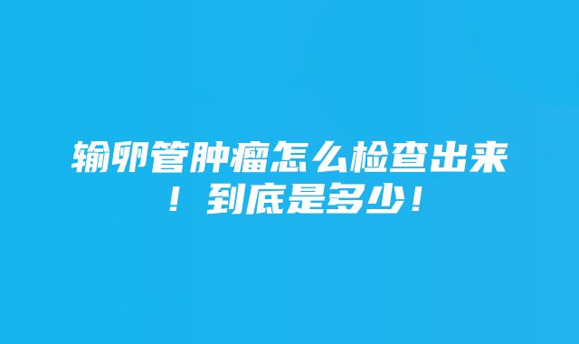 输卵管肿瘤怎么检查出来！到底是多少！