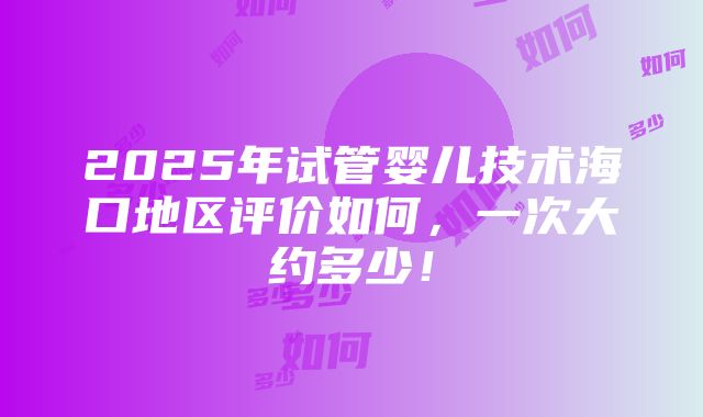 2025年试管婴儿技术海口地区评价如何，一次大约多少！