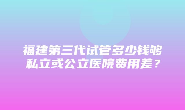 福建第三代试管多少钱够私立或公立医院费用差？