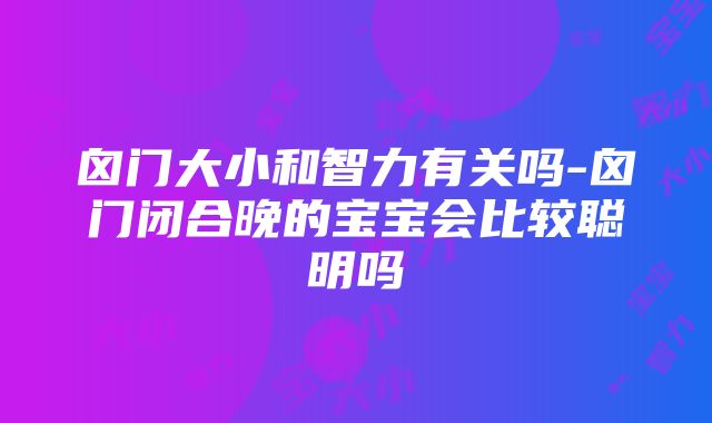 囟门大小和智力有关吗-囟门闭合晚的宝宝会比较聪明吗