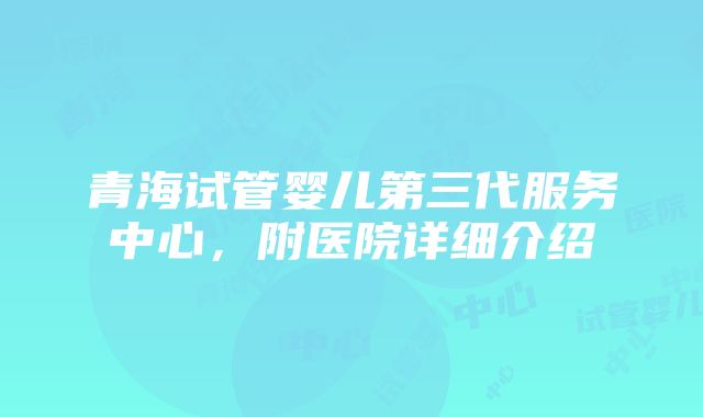 青海试管婴儿第三代服务中心，附医院详细介绍