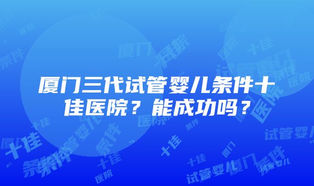 厦门三代试管婴儿条件十佳医院？能成功吗？