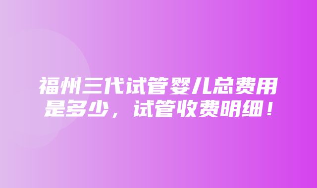 福州三代试管婴儿总费用是多少，试管收费明细！