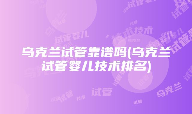 乌克兰试管靠谱吗(乌克兰试管婴儿技术排名)