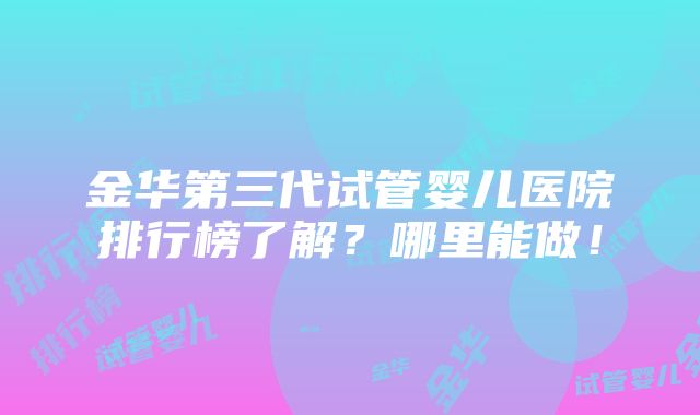 金华第三代试管婴儿医院排行榜了解？哪里能做！