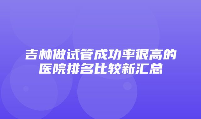 吉林做试管成功率很高的医院排名比较新汇总