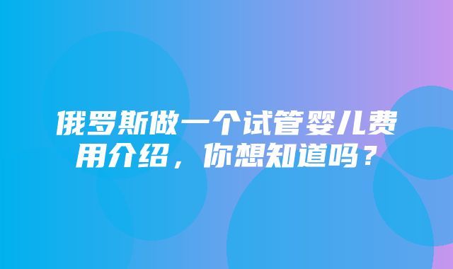 俄罗斯做一个试管婴儿费用介绍，你想知道吗？