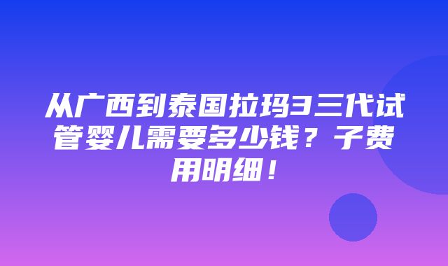 从广西到泰国拉玛3三代试管婴儿需要多少钱？子费用明细！