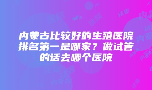 内蒙古比较好的生殖医院排名第一是哪家？做试管的话去哪个医院