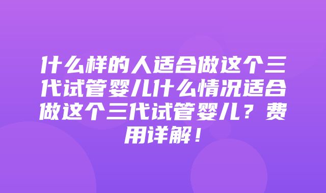 什么样的人适合做这个三代试管婴儿什么情况适合做这个三代试管婴儿？费用详解！