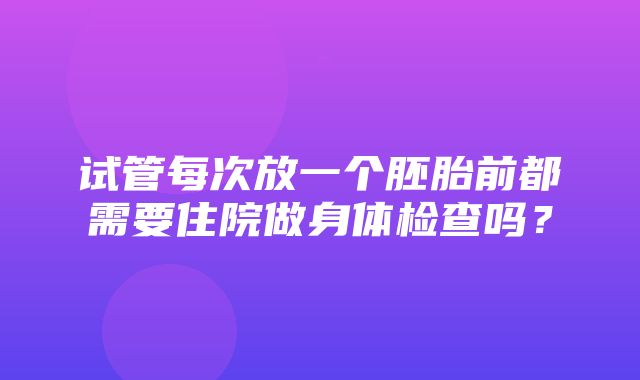 试管每次放一个胚胎前都需要住院做身体检查吗？