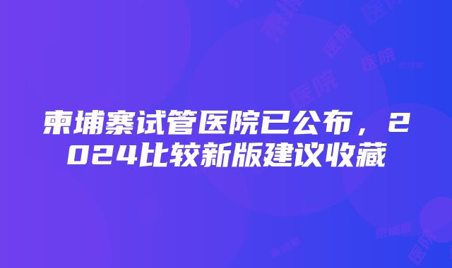 柬埔寨试管医院已公布，2024比较新版建议收藏