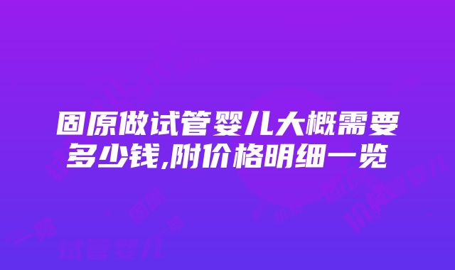 固原做试管婴儿大概需要多少钱,附价格明细一览