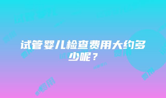 试管婴儿检查费用大约多少呢？