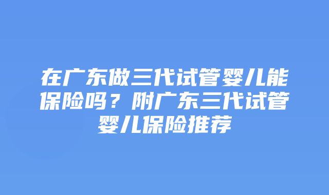 在广东做三代试管婴儿能保险吗？附广东三代试管婴儿保险推荐