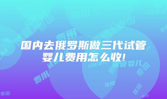 国内去俄罗斯做三代试管婴儿费用怎么收!