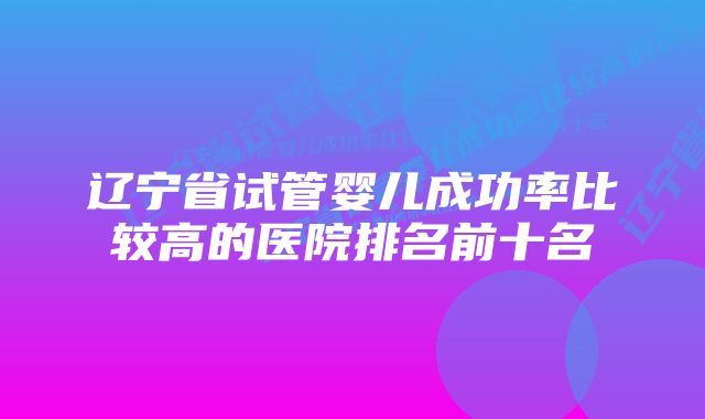 辽宁省试管婴儿成功率比较高的医院排名前十名