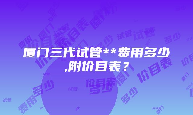 厦门三代试管**费用多少,附价目表？