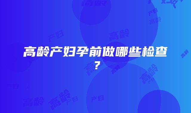 高龄产妇孕前做哪些检查？