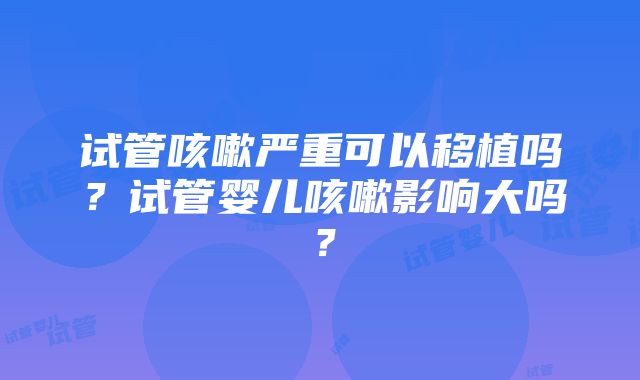 试管咳嗽严重可以移植吗？试管婴儿咳嗽影响大吗？