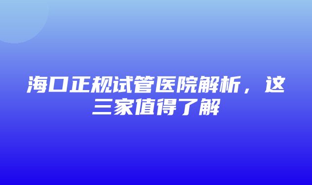 海口正规试管医院解析，这三家值得了解