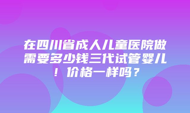 在四川省成人儿童医院做需要多少钱三代试管婴儿！价格一样吗？