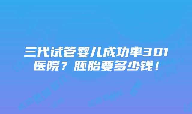 三代试管婴儿成功率301医院？胚胎要多少钱！