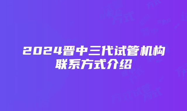 2024晋中三代试管机构联系方式介绍