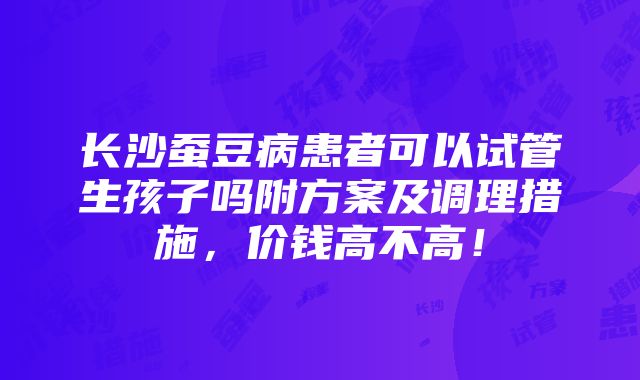 长沙蚕豆病患者可以试管生孩子吗附方案及调理措施，价钱高不高！