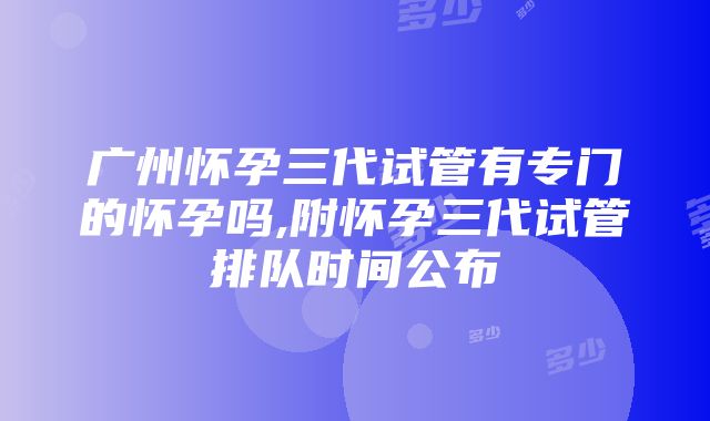 广州怀孕三代试管有专门的怀孕吗,附怀孕三代试管排队时间公布